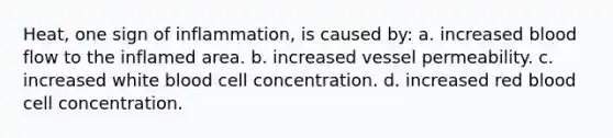 Heat, one sign of inflammation, is caused by: a. increased blood flow to the inflamed area. b. increased vessel permeability. c. increased white blood cell concentration. d. increased red blood cell concentration.