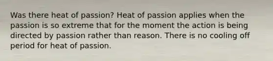 Was there heat of passion? Heat of passion applies when the passion is so extreme that for the moment the action is being directed by passion rather than reason. There is no cooling off period for heat of passion.