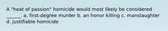 A "heat of passion" homicide would most likely be considered ______. a. first-degree murder b. an honor killing c. manslaughter d. justifiable homicide