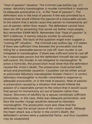 "heat of passion" situation. The Criminal Law outline (pg. 17) states: Voluntary manslaughter is murder committed in response to adequate provocation (i.e., in the "heat of passion"). The defendant acts in the heat of passion if she was provoked by a situation that would inflame the passion of a reasonable person to the extent that it would cause that person to momentarily act out of passion rather than reason. The defendant cannot have been set off by something that would not bother most people. But remember EXAM NOTE: Remember that "heat of passion" is NOT a defense; it merely reduces murder to voluntary manslaughter. The facts of this question might even suggest a "cooling off" situation... The Criminal Law outline (pg. 17) states: If there was sufficient time between the provocation and the killing for a reasonable person to cool off, then murder is not mitigated to manslaughter. If there was sufficient time to cool off for a reasonable person but the defendant himself did not regain self-control, the murder is not mitigated to manslaughter. To prove a homicide, the prosecution must show that the defendant caused the victim's death. The prosecution must prove both actual and proximate causation. Causation can be either actual or proximate Voluntary manslaughter Answer choice C is correct. Voluntary manslaughter is murder committed in response to adequate provocation, or in the heat of passion. Heat of passion is provocation caused by a situation that would inflame the passion of a reasonable person to the extent that it would cause that person to momentarily act out of passion rather than reason. Discovery of adultery by a spouse constitutes sufficient provocation. In this case, there was adequate provocation, and thus the murder charge would be reduced to voluntary manslaughter. The prosecution must also show that the defendant was the actual cause of the victim's death. Although the heart attack was a factor in the victim's death, the defendant's actions were a substantial factor, and thus causation may be established.