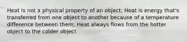 Heat is not a physical property of an object; Heat is energy that's transferred from one object to another because of a temperature difference between them; Heat always flows from the hotter object to the colder object