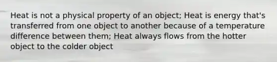 Heat is not a physical property of an object; Heat is energy that's transferred from one object to another because of a temperature difference between them; Heat always flows from the hotter object to the colder object