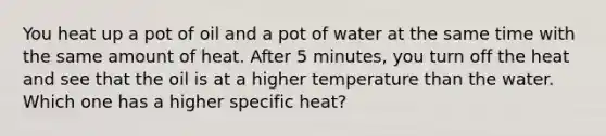 You heat up a pot of oil and a pot of water at the same time with the same amount of heat. After 5 minutes, you turn off the heat and see that the oil is at a higher temperature than the water. Which one has a higher specific heat?