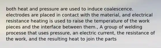 both heat and pressure are used to induce coalescence. electrodes are placed in contact with the material, and electrical resistance heating is used to raise the temperature of the work pieces and the interface between them., A group of welding processe that uses pressure, an electric current, the resistance of the work, and the resulting heat to join the parts