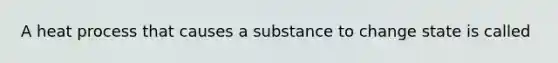 A heat process that causes a substance to change state is called