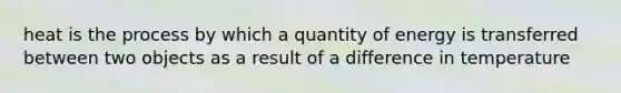 heat is the process by which a quantity of energy is transferred between two objects as a result of a difference in temperature