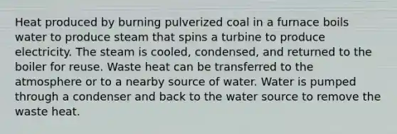 Heat produced by burning pulverized coal in a furnace boils water to produce steam that spins a turbine to produce electricity. The steam is cooled, condensed, and returned to the boiler for reuse. Waste heat can be transferred to the atmosphere or to a nearby source of water. Water is pumped through a condenser and back to the water source to remove the waste heat.