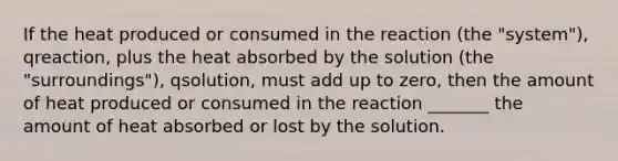 If the heat produced or consumed in the reaction (the "system"), qreaction, plus the heat absorbed by the solution (the "surroundings"), qsolution, must add up to zero, then the amount of heat produced or consumed in the reaction _______ the amount of heat absorbed or lost by the solution.