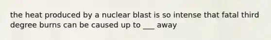 the heat produced by a nuclear blast is so intense that fatal third degree burns can be caused up to ___ away