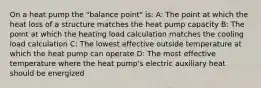 On a heat pump the "balance point" is: A: The point at which the heat loss of a structure matches the heat pump capacity B: The point at which the heating load calculation matches the cooling load calculation C: The lowest effective outside temperature at which the heat pump can operate D: The most effective temperature where the heat pump's electric auxiliary heat should be energized