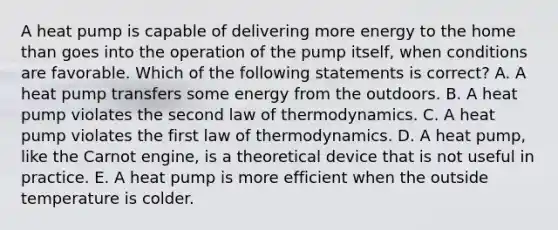 A heat pump is capable of delivering more energy to the home than goes into the operation of the pump itself, when conditions are favorable. Which of the following statements is correct? A. A heat pump transfers some energy from the outdoors. B. A heat pump violates the second law of thermodynamics. C. A heat pump violates the first law of thermodynamics. D. A heat pump, like the Carnot engine, is a theoretical device that is not useful in practice. E. A heat pump is more efficient when the outside temperature is colder.