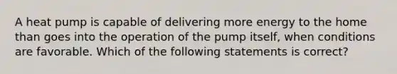 A heat pump is capable of delivering more energy to the home than goes into the operation of the pump itself, when conditions are favorable. Which of the following statements is correct?