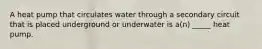 A heat pump that circulates water through a secondary circuit that is placed underground or underwater is a(n) _____ heat pump.