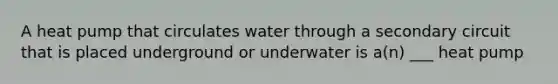 A heat pump that circulates water through a secondary circuit that is placed underground or underwater is a(n) ___ heat pump