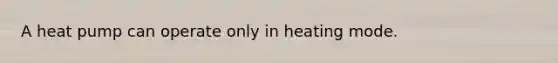 A heat pump can operate only in heating mode.