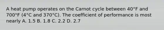 A heat pump operates on the Carnot cycle between 40°F and 700°F (4°C and 370°C). The coefficient of performance is most nearly A. 1.5 B. 1.8 C. 2.2 D. 2.7