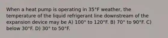 When a heat pump is operating in 35°F weather, the temperature of the liquid refrigerant line downstream of the expansion device may be A) 100° to 120°F. B) 70° to 90°F. C) below 30°F. D) 30° to 50°F.