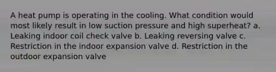 A heat pump is operating in the cooling. What condition would most likely result in low suction pressure and high superheat? a. Leaking indoor coil check valve b. Leaking reversing valve c. Restriction in the indoor expansion valve d. Restriction in the outdoor expansion valve