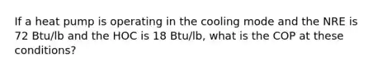 If a heat pump is operating in the cooling mode and the NRE is 72 Btu/lb and the HOC is 18 Btu/lb, what is the COP at these conditions?