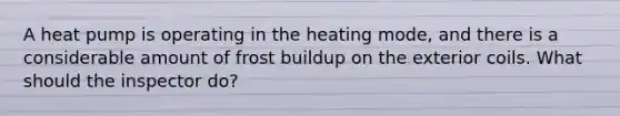 A heat pump is operating in the heating mode, and there is a considerable amount of frost buildup on the exterior coils. What should the inspector do?