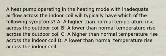 A heat pump operating in the heating mode with inadequate airflow across the indoor coil will typically have which of the following symptoms? A: A higher than normal temperature rise across the outdoor coil B: A lower than normal temperature rise across the outdoor coil C: A higher than normal temperature rise across the indoor coil D: A lower than normal temperature rise across the indoor coil