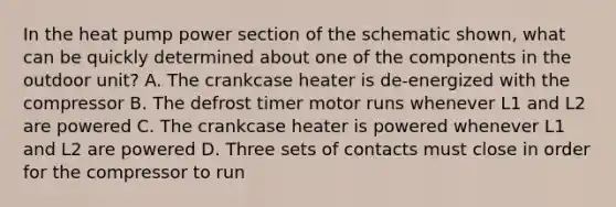 In the heat pump power section of the schematic shown, what can be quickly determined about one of the components in the outdoor unit? A. The crankcase heater is de-energized with the compressor B. The defrost timer motor runs whenever L1 and L2 are powered C. The crankcase heater is powered whenever L1 and L2 are powered D. Three sets of contacts must close in order for the compressor to run