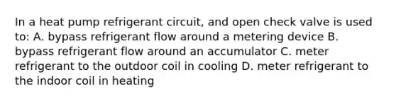 In a heat pump refrigerant circuit, and open check valve is used to: A. bypass refrigerant flow around a metering device B. bypass refrigerant flow around an accumulator C. meter refrigerant to the outdoor coil in cooling D. meter refrigerant to the indoor coil in heating