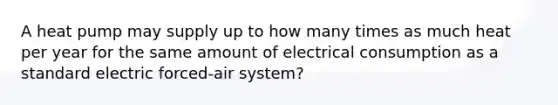 A heat pump may supply up to how many times as much heat per year for the same amount of electrical consumption as a standard electric forced-air system?