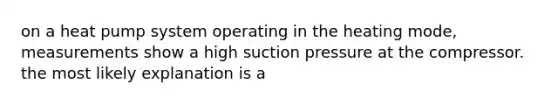 on a heat pump system operating in the heating mode, measurements show a high suction pressure at the compressor. the most likely explanation is a