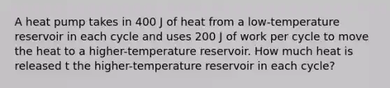 A heat pump takes in 400 J of heat from a low-temperature reservoir in each cycle and uses 200 J of work per cycle to move the heat to a higher-temperature reservoir. How much heat is released t the higher-temperature reservoir in each cycle?