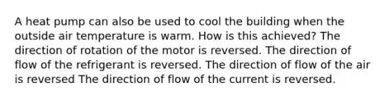 A heat pump can also be used to cool the building when the outside air temperature is warm. How is this achieved? The direction of rotation of the motor is reversed. The direction of flow of the refrigerant is reversed. The direction of flow of the air is reversed The direction of flow of the current is reversed.