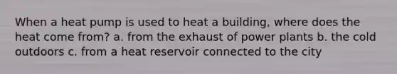 When a heat pump is used to heat a building, where does the heat come from? a. from the exhaust of power plants b. the cold outdoors c. from a heat reservoir connected to the city