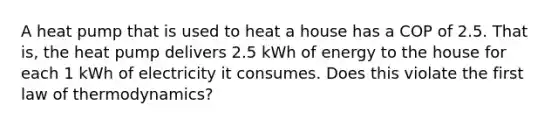 A heat pump that is used to heat a house has a COP of 2.5. That is, the heat pump delivers 2.5 kWh of energy to the house for each 1 kWh of electricity it consumes. Does this violate the first law of thermodynamics?