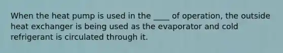 When the heat pump is used in the ____ of operation, the outside heat exchanger is being used as the evaporator and cold refrigerant is circulated through it.