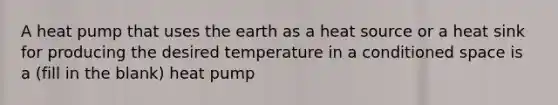 A heat pump that uses the earth as a heat source or a heat sink for producing the desired temperature in a conditioned space is a (fill in the blank) heat pump