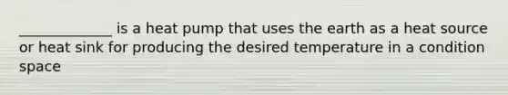 _____________ is a heat pump that uses the earth as a heat source or heat sink for producing the desired temperature in a condition space