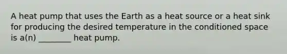 A heat pump that uses the Earth as a heat source or a heat sink for producing the desired temperature in the conditioned space is a(n) ________ heat pump.