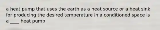 a heat pump that uses the earth as a heat source or a heat sink for producing the desired temperature in a conditioned space is a ____ heat pump