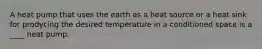 A heat pump that uses the earth as a heat source or a heat sink for prodycing the desired temperature in a conditioned space is a ____ heat pump.