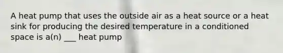 A heat pump that uses the outside air as a heat source or a heat sink for producing the desired temperature in a conditioned space is a(n) ___ heat pump