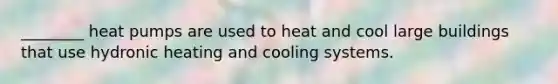 ________ heat pumps are used to heat and cool large buildings that use hydronic heating and cooling systems.