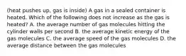 (heat pushes up, gas is inside) A gas in a sealed container is heated. Which of the following does not increase as the gas is heated? A. the average number of gas molecules hitting the cylinder walls per second B. the average kinetic energy of the gas molecules C. the average speed of the gas molecules D. the average distance between the gas molecules