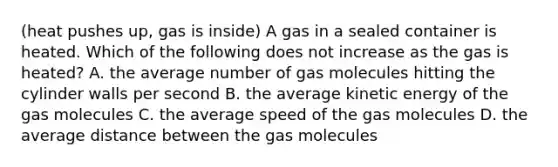 (heat pushes up, gas is inside) A gas in a sealed container is heated. Which of the following does not increase as the gas is heated? A. the average number of gas molecules hitting the cylinder walls per second B. the average kinetic energy of the gas molecules C. the average speed of the gas molecules D. the average distance between the gas molecules