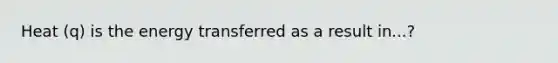 Heat (q) is the energy transferred as a result in...?