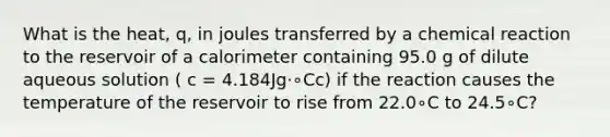 What is the heat, q, in joules transferred by a chemical reaction to the reservoir of a calorimeter containing 95.0 g of dilute aqueous solution ( c = 4.184Jg⋅∘Cc) if the reaction causes the temperature of the reservoir to rise from 22.0∘C to 24.5∘C?