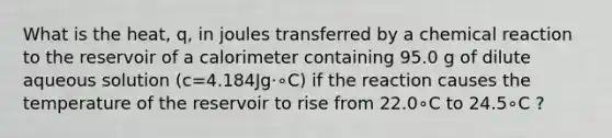 What is the heat, q, in joules transferred by a chemical reaction to the reservoir of a calorimeter containing 95.0 g of dilute aqueous solution (c=4.184Jg⋅∘C) if the reaction causes the temperature of the reservoir to rise from 22.0∘C to 24.5∘C ?