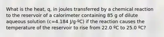 What is the heat, q, in joules transferred by a chemical reaction to the reservoir of a calorimeter containing 85 g of dilute aqueous solution (c=4.184 J/g·ºC) if the reaction causes the temperature of the reservoir to rise from 22.0 ºC to 25.0 ºC?