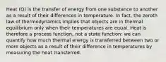 Heat (Q) is the transfer of energy from one substance to another as a result of their differences in temperature. In fact, the zeroth law of thermodynamics implies that objects are in thermal equilibrium only when their temperatures are equal. Heat is therefore a process function, not a state function: we can quantify how much thermal energy is transferred between two or more objects as a result of their difference in temperatures by measuring the heat transferred.