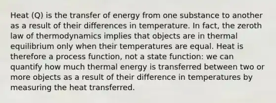 Heat (Q) is the transfer of energy from one substance to another as a result of their differences in temperature. In fact, the zeroth law of thermodynamics implies that objects are in thermal equilibrium only when their temperatures are equal. Heat is therefore a process function, not a state function: we can quantify how much thermal energy is transferred between two or more objects as a result of their difference in temperatures by measuring the heat transferred.