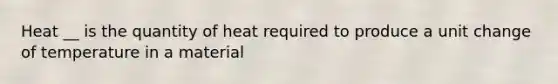 Heat __ is the quantity of heat required to produce a unit change of temperature in a material